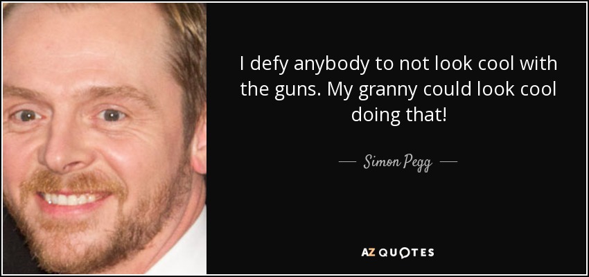 I defy anybody to not look cool with the guns. My granny could look cool doing that! - Simon Pegg