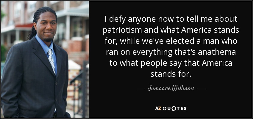 I defy anyone now to tell me about patriotism and what America stands for, while we've elected a man who ran on everything that's anathema to what people say that America stands for. - Jumaane Williams