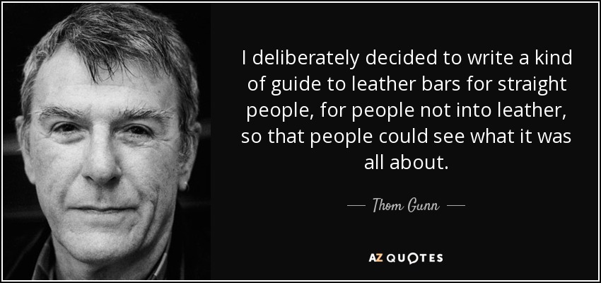 I deliberately decided to write a kind of guide to leather bars for straight people, for people not into leather, so that people could see what it was all about. - Thom Gunn