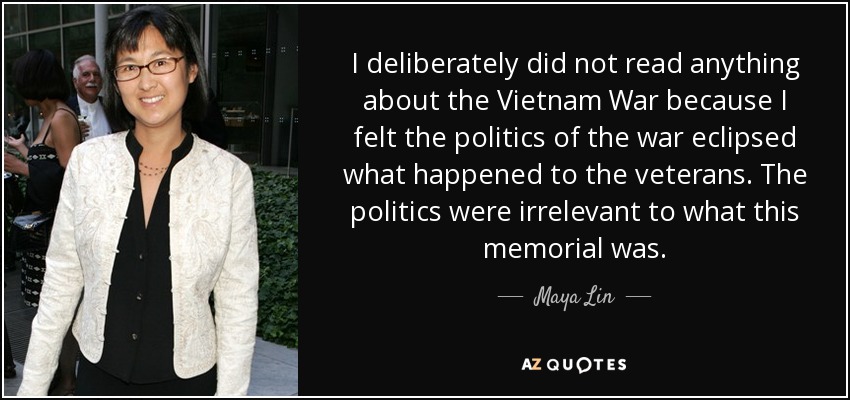 I deliberately did not read anything about the Vietnam War because I felt the politics of the war eclipsed what happened to the veterans. The politics were irrelevant to what this memorial was. - Maya Lin