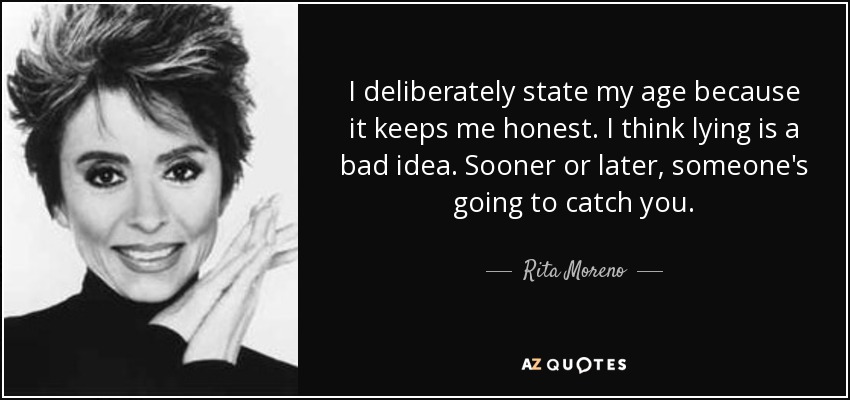 I deliberately state my age because it keeps me honest. I think lying is a bad idea. Sooner or later, someone's going to catch you. - Rita Moreno
