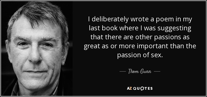 I deliberately wrote a poem in my last book where I was suggesting that there are other passions as great as or more important than the passion of sex. - Thom Gunn