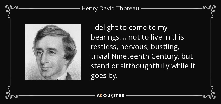 I delight to come to my bearings,... not to live in this restless, nervous, bustling, trivial Nineteenth Century, but stand or sitthoughtfully while it goes by. - Henry David Thoreau