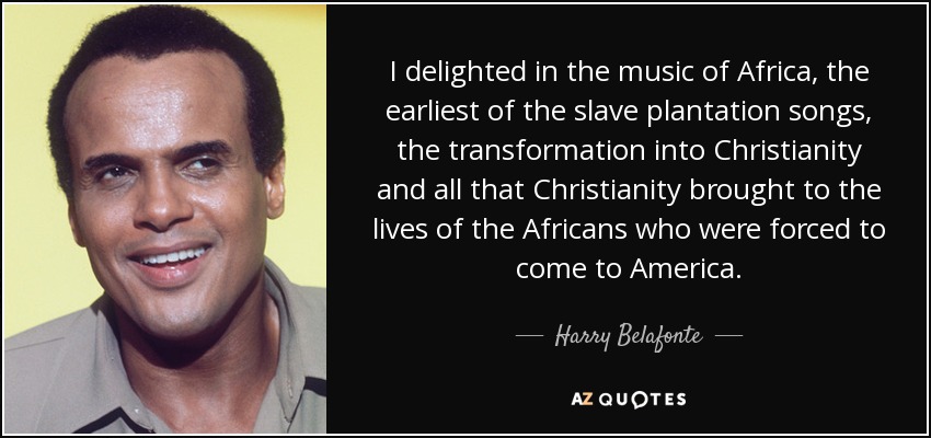 I delighted in the music of Africa, the earliest of the slave plantation songs, the transformation into Christianity and all that Christianity brought to the lives of the Africans who were forced to come to America. - Harry Belafonte
