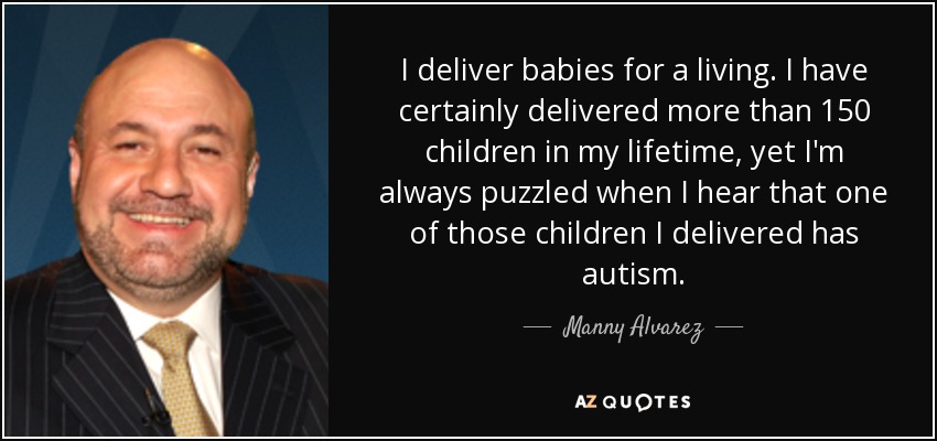 I deliver babies for a living. I have certainly delivered more than 150 children in my lifetime, yet I'm always puzzled when I hear that one of those children I delivered has autism. - Manny Alvarez