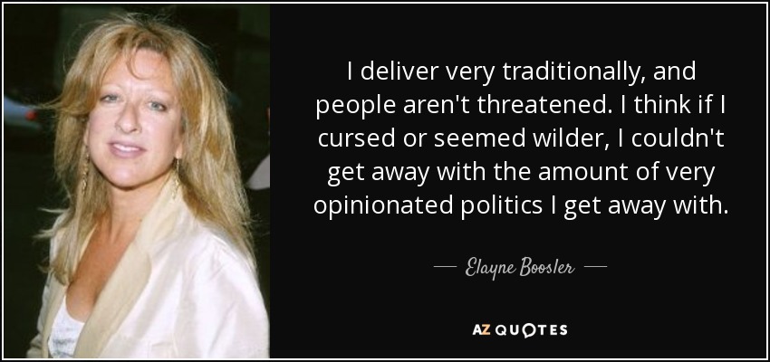 I deliver very traditionally, and people aren't threatened. I think if I cursed or seemed wilder, I couldn't get away with the amount of very opinionated politics I get away with. - Elayne Boosler