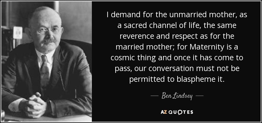 I demand for the unmarried mother, as a sacred channel of life, the same reverence and respect as for the married mother; for Maternity is a cosmic thing and once it has come to pass, our conversation must not be permitted to blaspheme it. - Ben Lindsey