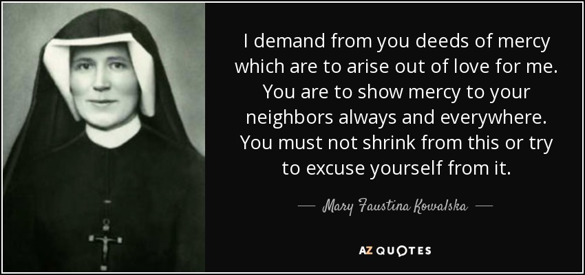 I demand from you deeds of mercy which are to arise out of love for me. You are to show mercy to your neighbors always and everywhere. You must not shrink from this or try to excuse yourself from it. - Mary Faustina Kowalska