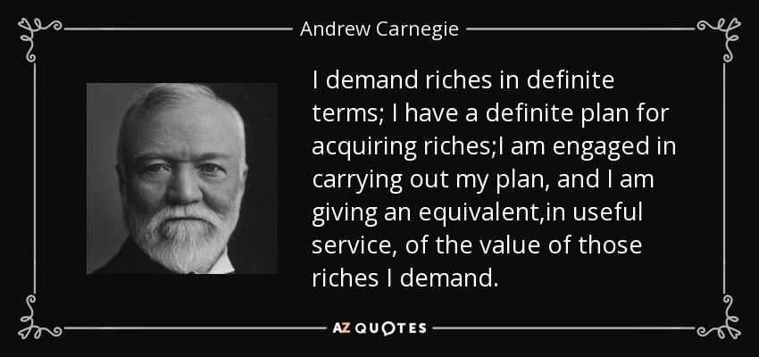 I demand riches in definite terms; I have a definite plan for acquiring riches;I am engaged in carrying out my plan, and I am giving an equivalent,in useful service, of the value of those riches I demand. - Andrew Carnegie