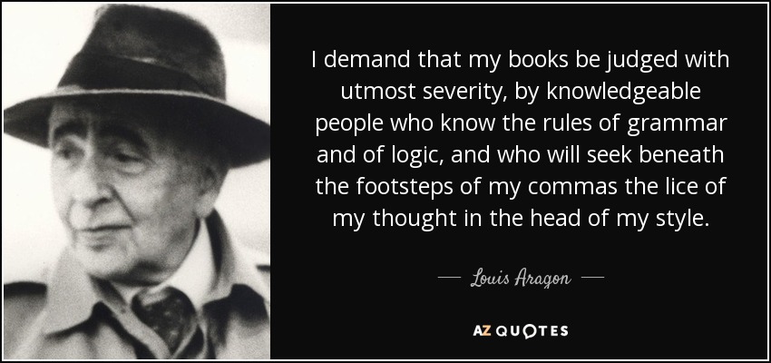 I demand that my books be judged with utmost severity, by knowledgeable people who know the rules of grammar and of logic, and who will seek beneath the footsteps of my commas the lice of my thought in the head of my style. - Louis Aragon
