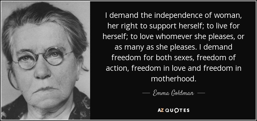 I demand the independence of woman, her right to support herself; to live for herself; to love whomever she pleases, or as many as she pleases. I demand freedom for both sexes, freedom of action, freedom in love and freedom in motherhood. - Emma Goldman