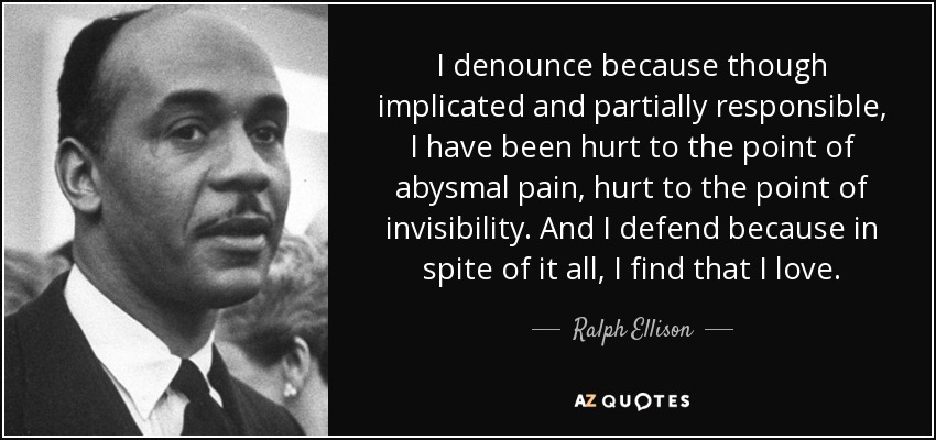 I denounce because though implicated and partially responsible, I have been hurt to the point of abysmal pain, hurt to the point of invisibility. And I defend because in spite of it all, I find that I love. - Ralph Ellison