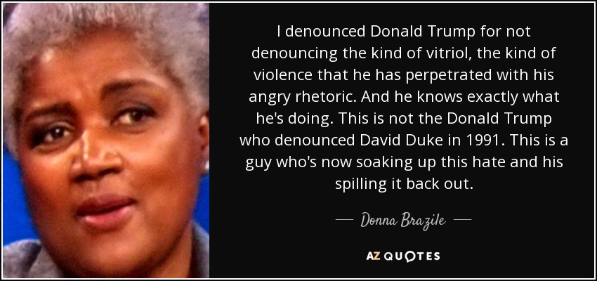 I denounced Donald Trump for not denouncing the kind of vitriol, the kind of violence that he has perpetrated with his angry rhetoric. And he knows exactly what he's doing. This is not the Donald Trump who denounced David Duke in 1991. This is a guy who's now soaking up this hate and his spilling it back out. - Donna Brazile