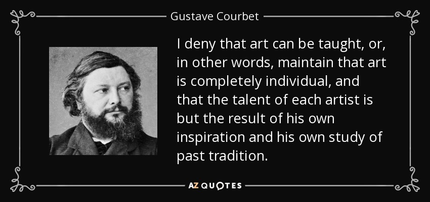 I deny that art can be taught, or, in other words, maintain that art is completely individual, and that the talent of each artist is but the result of his own inspiration and his own study of past tradition. - Gustave Courbet