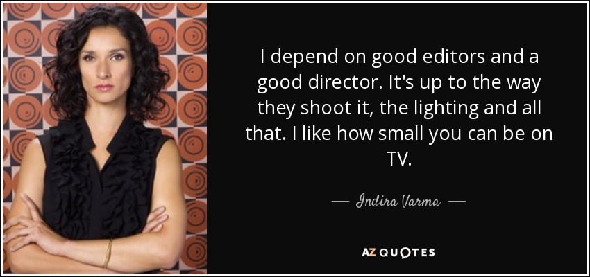 I depend on good editors and a good director. It's up to the way they shoot it, the lighting and all that. I like how small you can be on TV. - Indira Varma