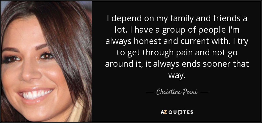 I depend on my family and friends a lot. I have a group of people I'm always honest and current with. I try to get through pain and not go around it, it always ends sooner that way. - Christina Perri