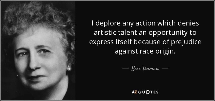 I deplore any action which denies artistic talent an opportunity to express itself because of prejudice against race origin. - Bess Truman