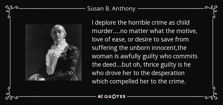 I deplore the horrible crime as child murder....no matter what the motive, love of ease, or desire to save from suffering the unborn innocent,the woman is awfully guilty who commits the deed...but oh, thrice guilty is he who drove her to the desperation which compelled her to the crime. - Susan B. Anthony