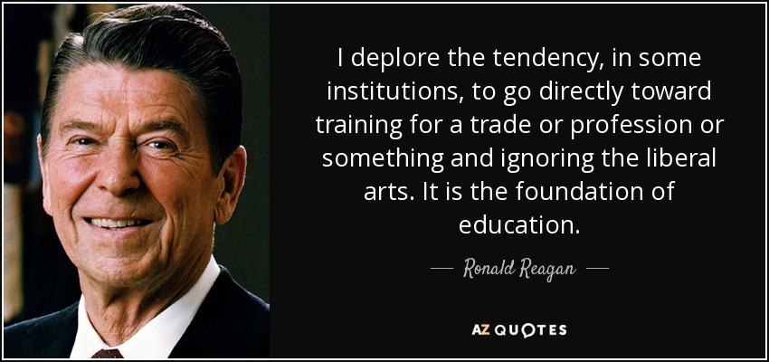 I deplore the tendency, in some institutions, to go directly toward training for a trade or profession or something and ignoring the liberal arts. It is the foundation of education. - Ronald Reagan