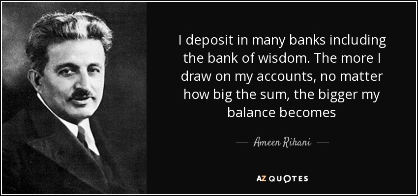 I deposit in many banks including the bank of wisdom. The more I draw on my accounts, no matter how big the sum, the bigger my balance becomes - Ameen Rihani
