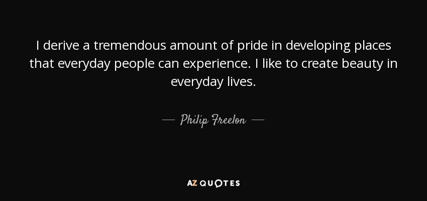 I derive a tremendous amount of pride in developing places that everyday people can experience. I like to create beauty in everyday lives. - Philip Freelon