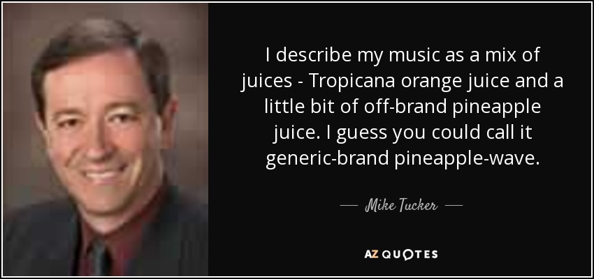 I describe my music as a mix of juices - Tropicana orange juice and a little bit of off-brand pineapple juice. I guess you could call it generic-brand pineapple-wave. - Mike Tucker