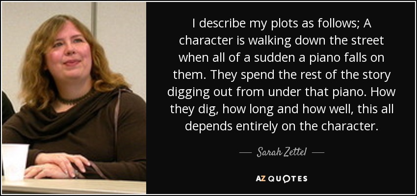 I describe my plots as follows; A character is walking down the street when all of a sudden a piano falls on them. They spend the rest of the story digging out from under that piano. How they dig, how long and how well, this all depends entirely on the character. - Sarah Zettel