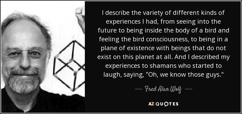 I describe the variety of different kinds of experiences I had, from seeing into the future to being inside the body of a bird and feeling the bird consciousness, to being in a plane of existence with beings that do not exist on this planet at all. And I described my experiences to shamans who started to laugh, saying, 
