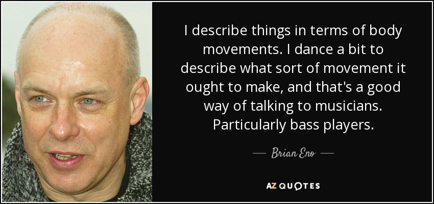 I describe things in terms of body movements. I dance a bit to describe what sort of movement it ought to make, and that's a good way of talking to musicians. Particularly bass players. - Brian Eno
