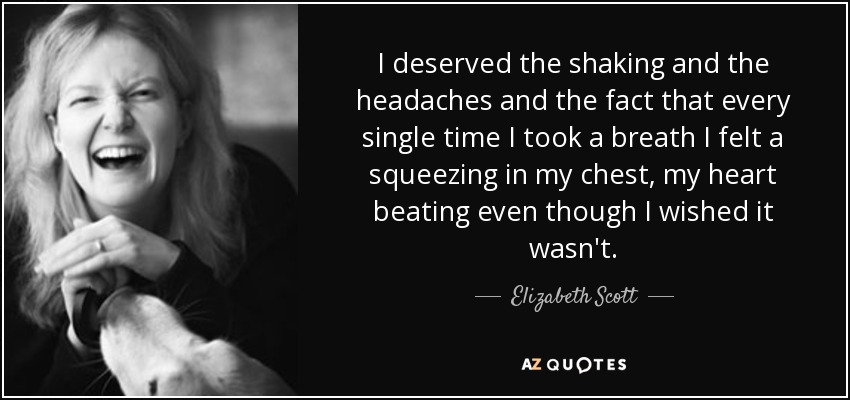 I deserved the shaking and the headaches and the fact that every single time I took a breath I felt a squeezing in my chest, my heart beating even though I wished it wasn't. - Elizabeth Scott