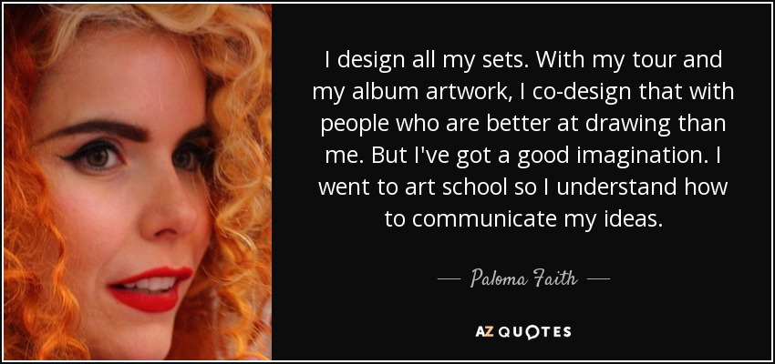 I design all my sets. With my tour and my album artwork, I co-design that with people who are better at drawing than me. But I've got a good imagination. I went to art school so I understand how to communicate my ideas. - Paloma Faith