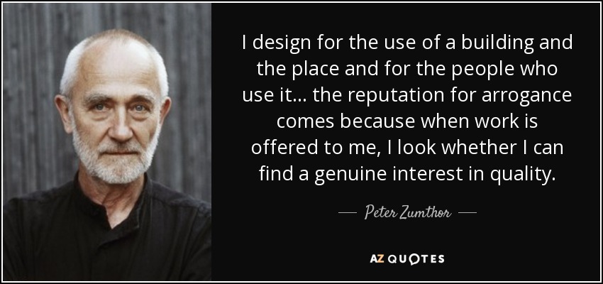 I design for the use of a building and the place and for the people who use it... the reputation for arrogance comes because when work is offered to me, I look whether I can find a genuine interest in quality. - Peter Zumthor