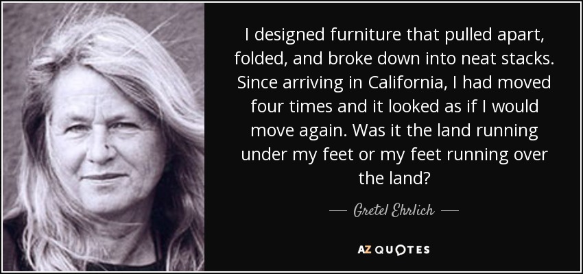 I designed furniture that pulled apart, folded, and broke down into neat stacks. Since arriving in California, I had moved four times and it looked as if I would move again. Was it the land running under my feet or my feet running over the land? - Gretel Ehrlich