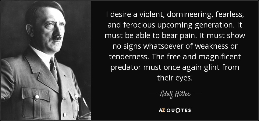 I desire a violent, domineering, fearless, and ferocious upcoming generation. It must be able to bear pain. It must show no signs whatsoever of weakness or tenderness. The free and magnificent predator must once again glint from their eyes. - Adolf Hitler
