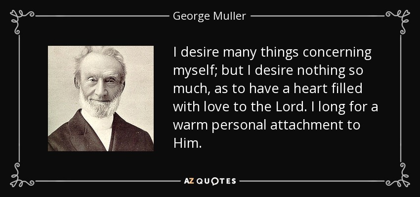 I desire many things concerning myself; but I desire nothing so much, as to have a heart filled with love to the Lord. I long for a warm personal attachment to Him. - George Muller