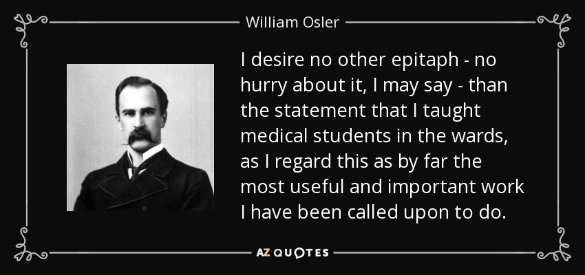 I desire no other epitaph - no hurry about it, I may say - than the statement that I taught medical students in the wards, as I regard this as by far the most useful and important work I have been called upon to do. - William Osler