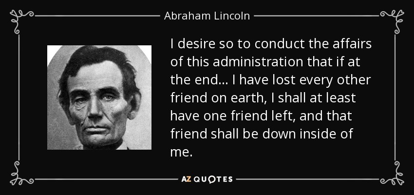 I desire so to conduct the affairs of this administration that if at the end... I have lost every other friend on earth, I shall at least have one friend left, and that friend shall be down inside of me. - Abraham Lincoln