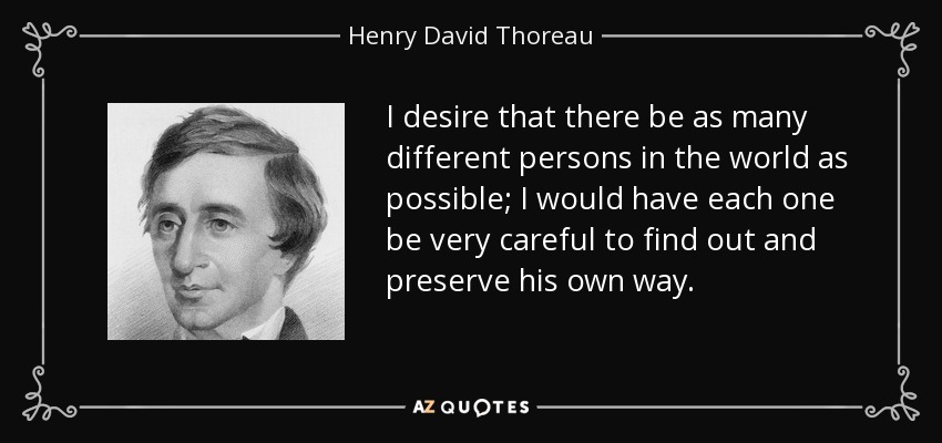 I desire that there be as many different persons in the world as possible; I would have each one be very careful to find out and preserve his own way. - Henry David Thoreau