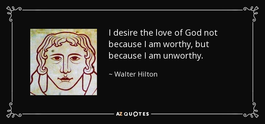 I desire the love of God not because I am worthy, but because I am unworthy. - Walter Hilton