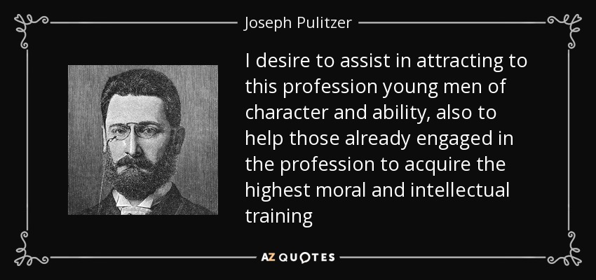I desire to assist in attracting to this profession young men of character and ability, also to help those already engaged in the profession to acquire the highest moral and intellectual training - Joseph Pulitzer