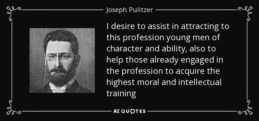 I desire to assist in attracting to this profession young men of character and ability, also to help those already engaged in the profession to acquire the highest moral and intellectual training - Joseph Pulitzer