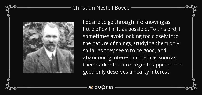I desire to go through life knowing as little of evil in it as possible. To this end, I sometimes avoid looking too closely into the nature of things, studying them only so far as they seem to be good, and abandoning interest in them as soon as their darker feature begin to appear. The good only deserves a hearty interest. - Christian Nestell Bovee