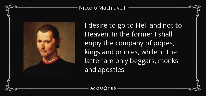 I desire to go to Hell and not to Heaven. In the former I shall enjoy the company of popes, kings and princes, while in the latter are only beggars, monks and apostles - Niccolo Machiavelli