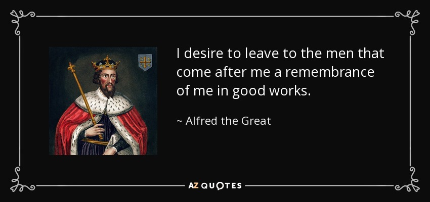I desire to leave to the men that come after me a remembrance of me in good works. - Alfred the Great