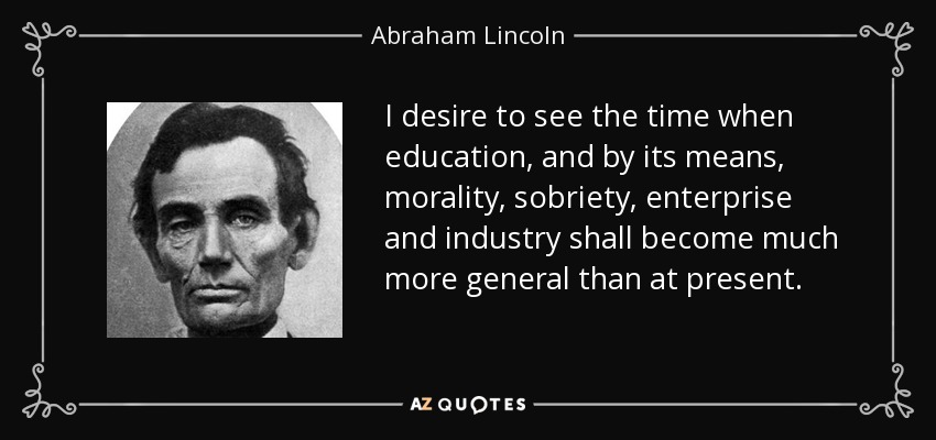 I desire to see the time when education, and by its means, morality, sobriety, enterprise and industry shall become much more general than at present. - Abraham Lincoln