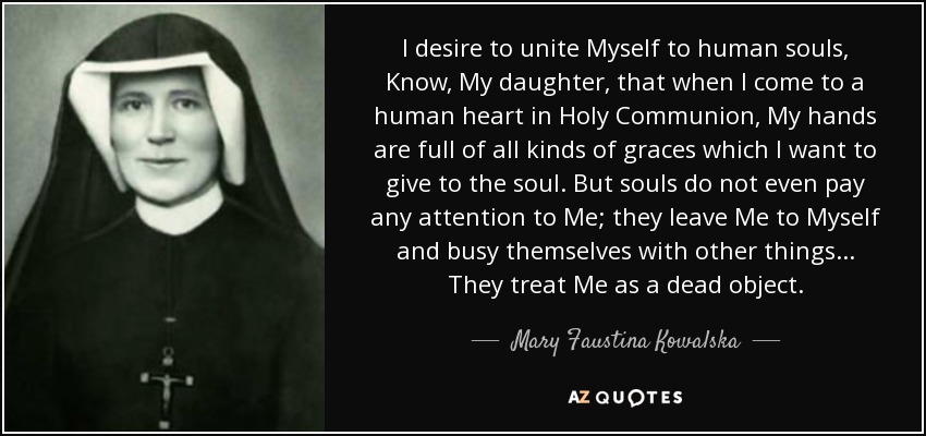 I desire to unite Myself to human souls, Know, My daughter, that when I come to a human heart in Holy Communion, My hands are full of all kinds of graces which I want to give to the soul. But souls do not even pay any attention to Me; they leave Me to Myself and busy themselves with other things... They treat Me as a dead object. - Mary Faustina Kowalska