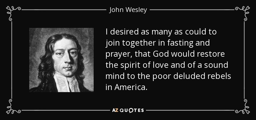 I desired as many as could to join together in fasting and prayer, that God would restore the spirit of love and of a sound mind to the poor deluded rebels in America. - John Wesley