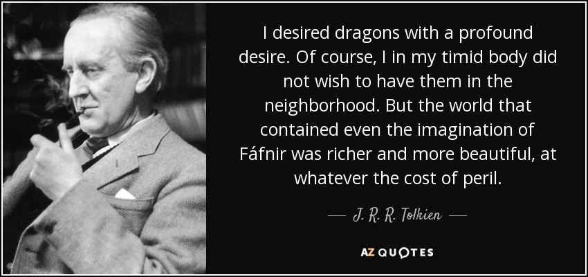 I desired dragons with a profound desire. Of course, I in my timid body did not wish to have them in the neighborhood. But the world that contained even the imagination of Fáfnir was richer and more beautiful, at whatever the cost of peril. - J. R. R. Tolkien