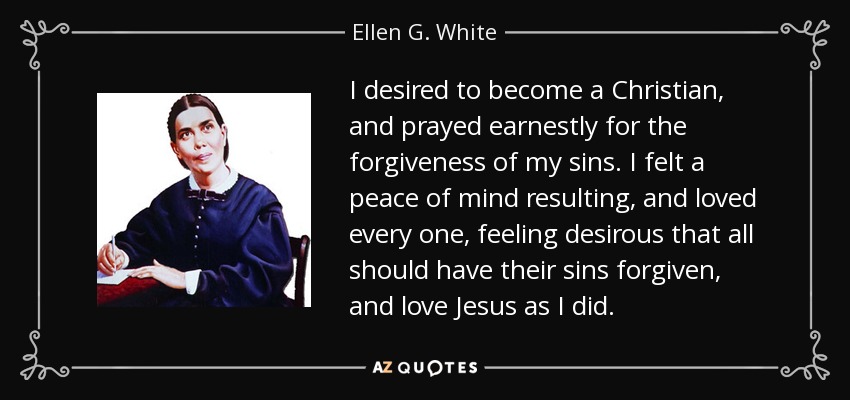 I desired to become a Christian, and prayed earnestly for the forgiveness of my sins. I felt a peace of mind resulting, and loved every one, feeling desirous that all should have their sins forgiven, and love Jesus as I did. - Ellen G. White