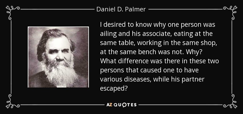 I desired to know why one person was ailing and his associate, eating at the same table, working in the same shop, at the same bench was not. Why? What difference was there in these two persons that caused one to have various diseases, while his partner escaped? - Daniel D. Palmer